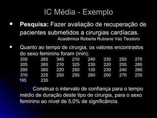 IC Média - Exemplo Pesquisa:  Fazer avaliação de recuperação de pacientes submetidos a cirurgias cardíacas.   Acadêmica Roberta Rubiane Vaz Teodoro Quanto ao tempo de cirurgia, os valores encontrados do sexo feminino foram (min): 200 265 345 210 240 230 250 270  205 265 210 325  230 220 255 285  295 260 220 250 130 230 240  280  310 225 250 255 260 200 270 235  195 230  Construa o intervalo de confiança para o tempo médio de duração deste tipo de cirurgia, para o sexo feminino ao nível de 5,0% de significância. 