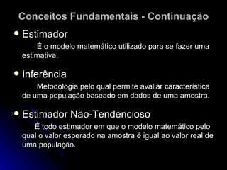 Conceitos Fundamentais - Continuação Estimador É o modelo matemático utilizado para se fazer uma estimativa. Inferência Metodologia pelo qual permite avaliar característica de uma população baseado em dados de uma amostra. Estimador Não-Tendencioso É todo estimador em que o modelo matemático pelo qual o valor esperado na amostra é igual ao valor real de uma população. 