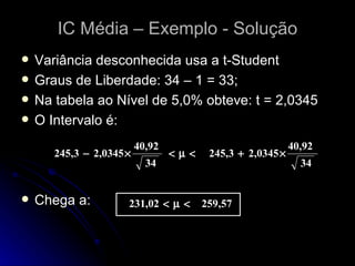 IC Média – Exemplo - Solução Variância desconhecida usa a t-Student Graus de Liberdade: 34 – 1 = 33; Na tabela ao Nível de 5,0% obteve: t = 2,0345 O Intervalo é: Chega a: 