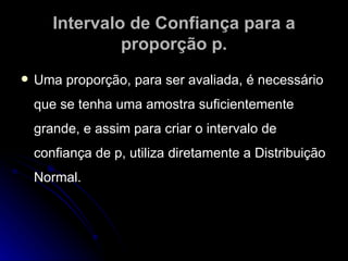 Intervalo de Confiança para a proporção p. Uma proporção, para ser avaliada, é necessário que se tenha uma amostra suficientemente grande, e assim para criar o intervalo de confiança de p, utiliza diretamente a Distribuição Normal. 