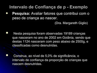 Intervalo de Confiança de p - Exemplo Pesquisa:  Avaliar fatores que contribui com o peso de criança ao nascer.  (Dra. Margareth Giglio) Nesta pesquisa foram observadas 19189 crianças que nasceram no ano de 2002 em Goiânia, sendo que destas 1124 nasceram com peso abaixo de 2500g, e classificadas como desnutridas. Construa, ao nível de 5,0% de significância, o intervalo de confiança da proporção de crianças que nascem desnutridas. 