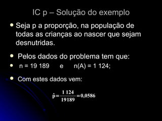 IC p – Solução do exemplo Seja p a proporção, na população de todas as crianças ao nascer que sejam desnutridas. Pelos dados do problema tem que: n = 19 189  e  n(A) = 1 124; Com estes dados vem: 