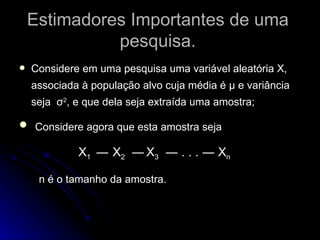 Estimadores Importantes de uma pesquisa. Considere em uma pesquisa uma variável aleatória X, associada à população alvo cuja média é μ e variância seja  σ 2 , e que dela seja extraída uma amostra; Considere agora que esta amostra seja   X 1  ―   X 2   ―   X 3   ― . . . ― X n n é o tamanho da amostra. 