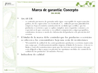 Marca de garantía: Concepto  (Art. 68 LM) Art. 68 LM se entiende por marca de garantía todo signo  susceptible de representación gráfica, de los expresados en el artículo 4. 2,  utilizado por una pluralidad de empresas bajo el control y autorización de su titular que certifica  que los productos o servicios a que se aplica cumplen  unos requisitos comunes, en especial, en lo que concierne a su calidad, componentes, origen geográfico, condiciones técnicas o modo de elaboración del producto o de prestación del servicio El titular de la marca debe controlar que los productos o servicios se ofrecen a los consumidores bajo una serie de restricciones  “ El control de la calidad de los correspondientes productos o servicios representa una carga que  el ordenamiento jurídico impone al titular de la marca : ésta no se limita a conceder autorizaciones para que los terceros usen la marca sino que está obligado a fijar y poner en práctica las oportunas medidas de control de la calidad de los productos” (Fernández-Novoa) Indicadora de calidad Tema 13: Marcas colectivas y de garantía 
