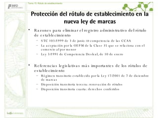 Protección del rótulo de establecimiento en la nueva ley de marcas Razones para eliminar el registro administrativo del rótulo de establecimiento STC 103/1999 de 3 de junio    competencia de las CCAA La aceptación por la OEPM de la Clase 35 que se relaciona con el comercio al por menor Ley 3/1991 de Competencia Desleal, de 10 de enero Referencias legislativas más importantes de los rótulos de establecimiento Régimen transitorio establecido por la Ley 17/2001 de 7 de diciembre de marcas Disposición transitoria tercera: renovación de rótulos Disposición transitoria cuarta: derechos conferidos Tema 15: Rótulo de establecimiento 