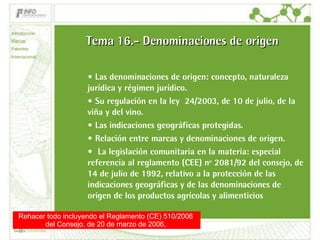 Tema 16.- Denominaciones de origen Las denominaciones de origen: concepto, naturaleza jurídica y régimen jurídico.  Su regulación en la ley  24/2003, de 10 de julio, de la viña y del vino.  Las indicaciones geográficas protegidas.  Relación entre marcas y denominaciones de origen. La legislación comunitaria en la materia: especial referencia al reglamento (CEE) nº 2081/92 del consejo, de 14 de julio de 1992, relativo a la protección de las indicaciones geográficas y de las denominaciones de origen de los productos agrícolas y alimenticios  Introducción Marcas Patentes Internacional Rehacer todo incluyendo el Reglamento (CE) 510/2006  del Consejo, de 20 de marzo de 2006,  