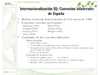 Internacionalización (I): Convenios bilaterales de España  Modelo: Convenio franco-alemán de 8 de marzo de 1960 Convenios suscritos por España: Alemania (1972) Italia (1975) Portugal (1970) Austria (1976) Francia (1973) Hungría (1987) Suiza (1974) Contenidos de los acuerdos bilaterales Objeto protegido Intercambio de listas Se incardina en la legislación sobre competencia desleal El empleo de las marcas debe realizarse bajo las mismas condiciones que prevea el país de origen Plazos de adaptación Contenido de la protección Protección amplia y fuerte En exclusiva Genérica sólo cuando deviene en genérica en el país de origen Medidas civiles y administrativas (decomiso) Tema 16: Denominaciones de origen 
