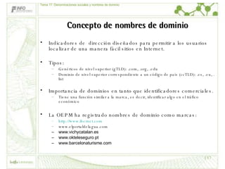 Concepto de nombres de dominio Indicadores de  dirección diseñados para permitir a los usuarios localizar de una manera fácil sitios en Internet.  Tipos: Genéricos de nivel superior (gTLD): .com, .org, .edu  Dominio de nivel superior correspondiente a un código de país (ccTLD): .es, .eu, . Int Importancia de dominios en tanto que identificadores comerciales.  Tiene una función similar a la marca, es decir, identificar algo en el tráfico económico La OEPM ha registrado nombres de dominio como marcas: http:// www . ibernet . com www.elportaldelagua.com www.vichycatalan.es   www.okteleseguro pt www.barcelonaturisme.com Tema 17: Denominaciones sociales y nombres de dominio 