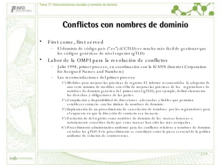 Conflictos con nombres de dominio First come, first served El dominio de código país (“.es”) (CCTLD) es mucho más fácil de gestionar que los códigos genéricos de nivel superior (gTLD) Labor de la OMPI para la resolución de conflictos Julio 1998, primer proceso, en coordinación con la ICANN (Internet Corporation for Assigned Names and Numbers) Las recomendaciones del primer proceso 1ª) Medidas para mejorar las prácticas de registro: El  informe recomendaba  la adopción de una serie mínima de medidas con el fin de mejorar las prácticas de los  registradores de nombres de dominio genérico del  primer nivel (gTLD), por ejemplo, definir claramente los derechos y obligaciones de las partes.  2ª) Compilación y disponibilidad de direcciones  adecuadas y fiables que permitan  establecer contacto  con los titulare de nombres de dominio.  3ª) Implantación de un procedimiento de cancelación de nombres  por los registradores para el supuesto en que la dirección de contacto sea inexacta. 5ª) Exclusión de del registro como nombres de dominio de las  marcas famosas o notoriamente conocidas dado que estas marcas han sido las más usurpadas.  6ª) Procedimiento administrativo uniforme para los conflictos relativos a nombres de dominio en todos los gTLD. Este procedimiento se constituyó como la pieza esencial de la política uniforme de solución de controversias.  Tema 17: Denominaciones sociales y nombres de dominio 