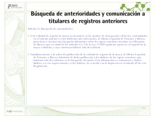 Búsqueda de anterioridades y comunicación a titulares de registros anteriores Artículo 15. Búsqueda de anterioridades. 1. Si la solicitud de registro de marca no incurriera en los motivos de denegación o defectos contemplados en el artículo anterior o éstos hubieran sido subsanados, la Oficina Española de Patentes y Marcas procederá a efectuar una búsqueda informática sobre los signos anteriores inscritos en el Registro de Marcas que en virtud de los artículos 6 y 7 de la Ley 17/2001 pudieran oponerse al registro de la marca solicitada y cuya existencia hubiera sido descubierta. 2. Simultáneamente a la orden de publicación de la solicitud de registro de la marca, la Oficina Española de Patentes y Marcas informará de dicha publicación a los titulares de los signos anteriores que hubieran sido descubiertos en la búsqueda efectuada. Esta información se comunicará a dichos titulares o a sus representantes, si los hubiere, de acuerdo con lo dispuesto en el artículo 49 de este Reglamento. 