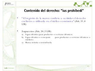 Contenido del derecho: “ius prohibedi” “  El registro de la marca confiera a su titular el derecho exclusivo a utilizarla en el tráfico económico”  (Art. 31.4 LM) Supuestos (Art. 34.3 LM) Signo idéntico para productos o servicios idénticos Signo idéntico o semejante  para productos o servicios idénticos o similares Marca notoria o renombrada 