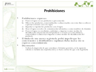 Prohibiciones Prohibiciones expresas Poner el signo en sus productos o presentación Ofrecer los productos, comercializarlos o almacenarlos con estos fines u ofrecer o prestar servicios con este signo Importar o exportar los productos con el signo Usar el signo en redes de comunicación telemática y como nombres de dominio Poner el signo en envoltorios, embalajes, etiquetas u otros medios de identificación ornamentación del producto o servicio así como fabricar, comercializar o almacenar etiquetas u otros medios de identificación del producto El titular de una marca registrada podrá impedir que los comerciantes o distribuidores supriman dicha marca sin su expreso consentimiento Diccionarios Si diera la impresión de que constituye el término genérico, en la siguiente edición se incluirá una reproducción y se hará constar de que está registrada 