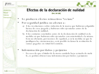 Efectos de la declaración de nulidad  (Art. 54 LM) Se producen efectos retroactivos “ex tunc” Por seguridad jurídica no afectan a: A las resoluciones sobre violación de la marca que hubieran adquirido fuerza de cosa juzgada y hubieran sido ejecutadas antes de la declaración de nulidad. A los contratos concluidos antes de la declaración de nulidad en la medida en que hubieran sido ejecutados con anterioridad a la misma. Esto no obstante, por razones de equidad, y en la medida en que lo justifiquen las circunstancias, será posible reclamar la restitución de sumas pagadas en virtud del contrato.  Indemnización por daños y perjuicios En caso de que el titular de la marca anulada haya actuado de mala fe, se podrán obtener una indemnización por daños y perjuicios Tema 9: Nulidad Introducción Marcas Patentes Internacional 