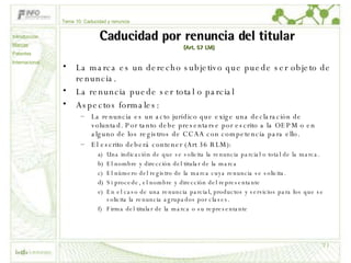 Caducidad por renuncia del titular  (Art. 57 LM) La marca es un derecho subjetivo que puede ser objeto de renuncia. La renuncia puede ser total o parcial Aspectos formales: La renuncia es un acto jurídico que exige una declaración de voluntad. Por tanto debe presentarse por escrito a la OEPM o en alguno de los registros de CCAA con competencia para ello. El escrito deberá contener (Art 36 RLM): Una indicación de que se solicita la renuncia parcial o total de la marca.  El nombre y dirección del titular de la marca El número del registro de la marca cuya renuncia se solicita.  Si procede, el nombre y dirección del representante En el caso de una renuncia parcial, productos y servicios para los que se solicita la renuncia agrupados por clases. Firma del titular de la marca o su representante Tema 10: Caducidad y renuncia Introducción Marcas Patentes Internacional 