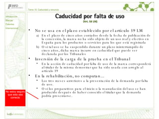 Caducidad por falta de uso   (Art. 58 LM) No se usa en el plazo establecido por el artículo 39 LM En el  plazo de cinco años contados desde la fecha de publicación de la concesión, la marca no ha sido objeto de un uso real y efectivo en España para los productos o servicios para los que está registrada  O si tal uso se ha suspendido durante un plazo ininterrumpido de cinco años, dicha marca incurre en caducidad que puede ser declarada por los Tribunales Inversión de la carga de la prueba en el Tribunal En la acción de caducidad por falta de uso de la marca corresponderá al titular de la misma demostrar que ha sido usada con arreglo al artículo 39 En la rehabilitación, no computan... Los tres meses anteriores a la presentación de la demanda por falta de uso. O si los preparativos para el inicio o la reanudación del uso se han producido después de haber conocido el titular que la demanda podría presentarse.  No estoy seguro que esto sea correcto Tema 10: Caducidad y renuncia Introducción Marcas Patentes Internacional 