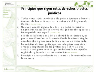 Principios que rigen estos derechos o actos jurídicos Todos estos actos jurídicos sólo podrán oponerse frente a terceros de buena fe una vez inscritos en el Registro de Marcas  (Art. 46.3 LM).  Una vez inscrito alguno de ellos , no podrá inscribirse ningún otro de igual o anterior fecha que resulte opuesto o incompatible con aquél.  (Art. 46.4 LM).  Si sólo se hubiere anotado la solicitud de inscripción, no podrá inscribirse hasta la resolución de la misma ningún otro derecho o gravamen de la clases antes expresada.  La solicitud de inscripción que acceda primeramente al órgano competente tendrá preferencia sobre las que accedan con posterioridad, practicándose la inscripción registral según orden de presentación.  (Art. 46.5 LM).  Principio de independencia de la marca y desconexión con la empresa Tema 11: Derecho de propiedad Introducción Marcas Patentes Internacional 