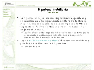 Hipoteca mobiliaria  (Art. 46.2 LM) La hipoteca se regirá por sus disposiciones específicas y se inscribirá en la Sección Cuarta del Registro de Bienes Muebles, con notificación de dicha inscripción a la Oficina Española de Patentes y Marcas para su anotación en el Registro de Marcas.  A estos efectos ambos registros estarán coordinados de forma que se comunicarán telemáticamente entre ellos los gravámenes sobre marcas inscritos o anotados en los mismos. Ley de  16 de diciembre de 1954  sobre hipoteca mobiliaria y prenda sin desplazamiento de posesión. Artículos 45 a 51 Tema 11: Derecho de propiedad Introducción Marcas Patentes Internacional 