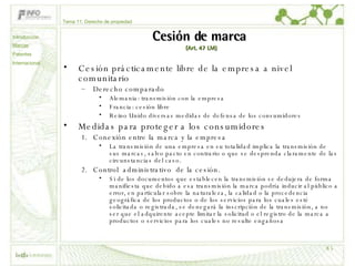 Cesión de marca  (Art. 47 LM) Cesión prácticamente libre de la empresa a nivel comunitario Derecho comparado Alemania: transmisión con la empresa Francia: cesión libre Reino Unido diversas medidas de defensa de los consumidores Medidas para proteger a los consumidores Conexión entre la marca y la empresa La transmisión de una empresa en su totalidad implica la transmisión de sus marcas, salvo pacto en contrario o que se desprenda claramente de las circunstancias del caso.  Control  administrativo  de la cesión.  Si de los documentos que establecen la transmisión se dedujera de forma manifiesta que debido a esa transmisión la marca podría inducir al público a error, en particular sobre la naturaleza, la calidad o la procedencia geográfica de los productos o de los servicios para los cuales esté solicitada o registrada, se denegará la inscripción de la transmisión, a no ser que el adquirente acepte limitar la solicitud o el registro de la marca a productos o servicios para los cuales no resulte engañosa Tema 11: Derecho de propiedad Introducción Marcas Patentes Internacional 
