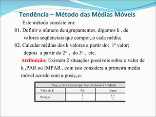 Tendência – Método das Médias Móveis  Este método consiste em: 01. Definir o número de agrupamentos, digamos k , de  valores seqüenciais que comporão cada média; 02. Calcular médias dos k valores a partir do:  1 0  valor;  depois  a partir do 2 o  ,  do 3 o  ,  etc.  Atribuição:  Existem 2 situações possíveis sobre o valor de k ,PAR ou IMPAR , com isto considera a primeira média  móvel acordo com a posição:  