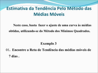 Estimativa da Tendência Pelo Método das Médias Móveis Neste caso, basta  fazer o ajuste de uma curva às médias obtidas, utilizando-se do Método dos Mínimos Quadrados. Exemplo 3  01 .  Encontre a Reta de Tendência das médias móveis de 7 dias . 