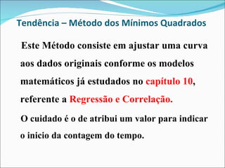 Tendência – Método dos Mínimos Quadrados  Este Método consiste em ajustar uma curva aos dados originais conforme os modelos matemáticos já estudados no  capítulo 10 , referente a  Regressão e Correlação. O cuidado é o de atribui um valor para indicar o inicio da contagem do tempo. 