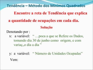 Tendência – Método dos Mínimos Quadrados  Encontre a reta de Tendência que explica a quantidade de ocupações em cada dia.  Solução Denotando por :  x:  a variável:  “ Época a que se Refere os Dados, tomando dia 30 de junho como  origem, e com variação dia a dia ”  y:  a  variável:  “ Número de Unidades Ocupadas” Vem:  