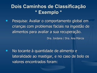 Dois Caminhos de Classificação * Exemplo * Pesquisa: Avaliar o comportamento global em crianças com problemas faciais na ingestão de alimentos para avaliar a sua recuperação. Dra. Jordana / Dra. Ana Márcia   No tocante à quantidade de alimento e lateralidade ao mastigar, e no caso de bolo os valores encontrados foram: 