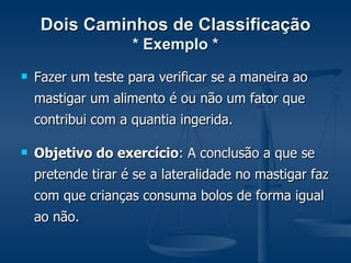 Dois Caminhos de Classificação * Exemplo * Fazer um teste para verificar se a maneira ao mastigar um alimento é ou não um fator que contribui com a quantia ingerida. Objetivo do exercício : A conclusão a que se pretende tirar é se a lateralidade no mastigar faz com que crianças consuma bolos de forma igual ao não. 