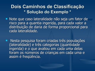 Dois Caminhos de Classificação * Solução do Exemplo * Note que caso lateralidade não seja um fator de risco para a quantia ingerida, para cada valor a distribuição de daria de forma proporcional para cada lateralidade. Nesta pesquisa foram criadas três populações (lateralidade) e três categorias (quantidade ingerida) e o que avaliou em cada uma delas foram os números de crianças em cada uma e assim é freqüência. 