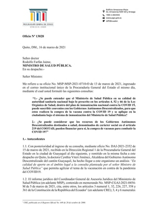 Oficio Nº 13028
Quito, DM., 16 de marzo de 2021
Señor doctor
Rodolfo Farfán Jaime,
MINISTRO DE SALUD PÚBLICA.
En su despacho.-
Señor Ministro:
Me refiero a su oficio No. MSP-MSP-2021-0710-O de 13 de marzo de 2021, ingresado
en el correo institucional único de la Procuraduría General del Estado el mismo día,
mediante el cual usted formuló las siguientes consultas:
“1.- ¿Se puede entender que el Ministerio de Salud Pública en su calidad de
autoridad sanitaria nacional bajo lo prescrito en los artículos 4, 52 y 66 de la Ley
Orgánica de Salud, dentro del plan de inmunización nacional contra la COVID 19,
puede suscribir convenios con los Gobiernos Autónomos Descentralizados, para que
estos realicen la compra de la vacuna contra la COVID 19 y se aplique en la
ciudadanía bajo el sistema de inmunización del Ministerio de Salud Pública?
2.- ¿Se puede considerar que los recursos de los Gobiernos Autónomos
Descentralizados destinados a salud, denominados de carácter social en el artículo
219 del COOTAD, pueden financiar para sí, la compra de vacunas para combatir la
COVID 19?”
1.- Antecedentes
1.1. Con posterioridad al ingreso de su consulta, mediante oficio No. DAJ-2021-2352 de
15 de marzo de 2021, recibido en la Dirección Regional 1 de la Procuraduría General del
Estado en la ciudad de Guayaquil al día siguiente, y remitido en la misma fecha a este
despacho en Quito, la doctora Cynthia Viteri Jiménez, Alcaldesa del Gobierno Autónomo
Descentralizado del cantón Guayaquil, ha hecho llegar a este organismo un análisis “En
calidad de aporte en el ámbito legal a la consulta planteada por el señor Ministro de
Salud Pública” que permita agilizar el tema de la vacunación en contra de la pandemia
del COVID19.
1.2. El informe jurídico del Coordinador General de Asesoría Jurídica del Ministerio de
Salud Pública (en adelante MSP), contenido en memorando No. MSP-CGAJ-2021-0454-
M de 5 de marzo de 2021, cita, entre otros, los artículos 3 numeral 1, 32, 226, 227, 358 y
361 de la Constitución de la República del Ecuador1
(en adelante CRE); 3, 4 y 6 numerales
1
CRE, publicada en el Registro Oficial No. 449 de 20 de octubre de 2008.
 