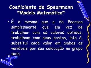 Coeficiente de Spearmann *Modelo Matemático* É o mesmo que o de Pearson simplesmente que em vez de trabalhar com os valores obtidos, trabalham com seus postos, isto é, substitui cada valor em ambas as variáveis por sua colocação no grupo todo. 