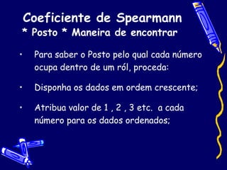 Coeficiente de Spearmann * Posto * Maneira de encontrar   Para saber o Posto pelo qual cada número ocupa dentro de um ról, proceda: Disponha os dados em ordem crescente; Atribua valor de 1 , 2 , 3 etc.  a cada número para os dados ordenados; 