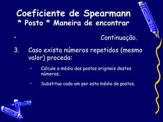 Coeficiente de Spearmann * Posto * Maneira de encontrar Continuação. Caso exista números repetidos (mesmo valor) proceda:  Calcule a média dos postos originais destes números; Substitua cada um por esta média de postos. 