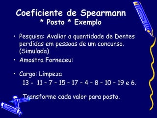 Coeficiente de Spearmann * Posto * Exemplo Pesquisa: Avaliar a quantidade de Dentes perdidas em pessoas de um concurso. (Simulada) Amostra Forneceu: Cargo: Limpeza 13 -  11 – 7 – 15 – 17 – 4 – 8 – 10 – 19 e 6. Transforme cada valor para posto.  