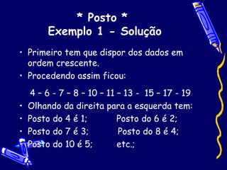 * Posto *  Exemplo 1 - Solução Primeiro tem que dispor dos dados em ordem crescente. Procedendo assim ficou: 4 – 6 - 7 – 8 – 10 – 11 – 13 -  15 – 17 - 19 Olhando da direita para a esquerda tem: Posto do 4 é 1;  Posto do 6 é 2; Posto do 7 é 3;  Posto do 8 é 4; Posto do 10 é 5;  etc.; 