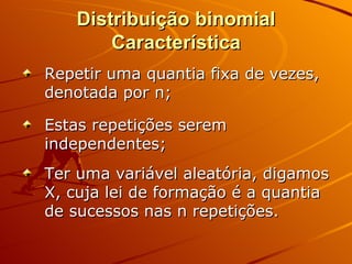 Distribuição binomial Característica Repetir uma quantia fixa de vezes, denotada por n; Estas repetições serem independentes; Ter uma variável aleatória, digamos X, cuja lei de formação é a quantia de sucessos nas n repetições. 