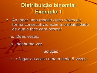 Distribuição binomial Exemplo 1 Ao jogar uma moeda cinco vezes de forma consecutiva, ache a probabilidade de que a face cara ocorra: Duas vezes;  Nenhuma vez. Solução      Jogar ao acaso uma moeda 5 vezes.  