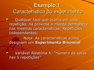 Exemplo 1   Característica do experimento Qualquer face que ocorra em uma repetição, na próxima a moeda permanece nas mesmas características: Repetições Independentes; Nota: As características acima designam um  Experimento   Binomial Variável Aleatória X: “número de caras nas 5 repetições” 