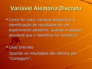 Variável Aleatória Discreta Como foi visto, variável aleatória é a identificação de resultados de um experimento aleatório, quando o espaço amostral que o identifica for numérico. Caso Discreto Quando os resultados são obtidos por “Contagem”. 