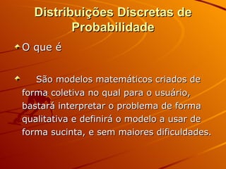 Distribuições Discretas de Probabilidade O que é São modelos matemáticos criados de forma coletiva no qual para o usuário, bastará interpretar o problema de forma qualitativa e definirá o modelo a usar de forma sucinta, e sem maiores dificuldades. 