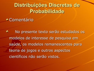 Distribuições Discretas de Probabilidade Comentário No presente texto serão estudados os modelos de interesse de pesquisa em saúde, os modelos remanescentes para teoria de jogos e outros aspectos científicos não serão vistos.  