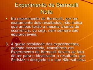 Experimento de Bernoulli Nota No experimento de Bernoulli, por ter exatamente dois resultados, não indica que ambos terão a mesma chance de ocorrência, ou seja, nem sempre são equiprováveis; A quase totalidade dos experimentos, quando executado, transforma em Experimento de Bernoulli devido ao fato de ter para o idealizador o resultado que Satisfaz o desejado e o que Não-satisfaz. 