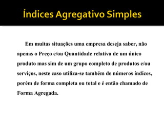 Em muitas situações uma empresa deseja saber, não apenas o Preço e/ou Quantidade relativa de um único produto mas sim de um grupo completo de produtos e/ou serviços, neste caso utiliza-se também de números índices, porém de forma completa ou total e é então chamado de Forma Agregada.  