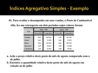 01. Para avaliar o desempenho em suas vendas, o Posto de Combustível Alfa, fez um retrospecto em dois períodos cujos valores foram: a. Ache o preço relativo deste posto do mês de agosto comparado com o de julho. b. Encontre a quantidade relativa deste posto do mês de agosto em relação ao de julho 