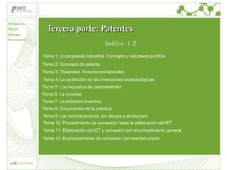 Tercera parte: Patentes Tema 2: Concepto de patente Tema 3: Titularidad. Invenciones laborales Tema 4: La protección de las invenciones biotecnológicas Tema 5: Los requisitos de patentabilidad Tema 6: La novedad Tema 7: La actividad inventiva Tema 8: Documentos de la solicitud Tema 9: Las reivindicaciones, los dibujos y el resumen Tema 10: Procedimiento de concesión hasta la elaboración del IET Tema 11: Elaboración del IET y concesión por el procedimiento general Tema 12: El procedimiento de concesión con examen previo Tema 1: La propiedad industrial. Concepto y naturaleza jurídica Introducción Marcas Patentes Internacional Índice 1/2 
