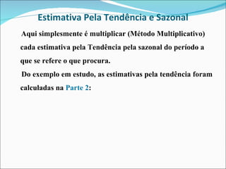 Estimativa Pela Tendência e Sazonal Aqui simplesmente é multiplicar (Método Multiplicativo) cada estimativa pela Tendência pela sazonal do período a que se refere o que procura. Do exemplo em estudo, as estimativas pela tendência foram calculadas na  Parte 2 : 