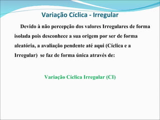 Variação Cíclica - Irregular Devido à não percepção dos valores Irregulares de forma isolada pois desconhece a sua origem por ser de forma aleatória, a avaliação pendente até aqui (Cíclica e a Irregular)  se faz de forma única através de: Variação Cíclica Irregular (CI) 