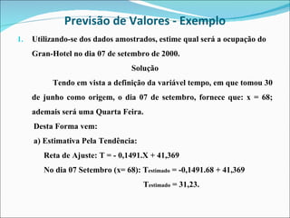 Previsão de Valores - Exemplo Utilizando-se dos dados amostrados, estime qual será a ocupação do  Gran-Hotel no dia 07 de setembro de 2000.  Solução Tendo em vista a definição da variável tempo, em que tomou 30 de junho como origem, o dia 07 de setembro, fornece que: x = 68; ademais será uma Quarta Feira. Desta Forma vem: a) Estimativa Pela Tendência: Reta de Ajuste: T = - 0,1491.X + 41,369 No dia 07 Setembro (x= 68): T estimado  = -0,1491.68 + 41,369 T estimado  = 31,23. 