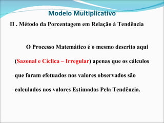 Modelo Multiplicativo II . Método da Porcentagem em Relação à Tendência O Processo Matemático é o mesmo descrito aqui ( Sazonal e Cíclica – Irregular ) apenas que os cálculos que foram efetuados nos valores observados são calculados nos valores Estimados Pela Tendência. 