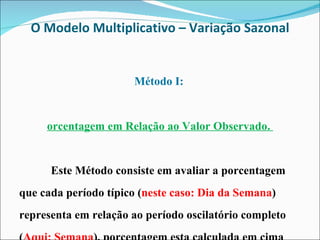 O Modelo Multiplicativo – Variação Sazonal Método I:  Porcentagem em Relação ao Valor Observado.  Este Método consiste em avaliar a porcentagem que cada período típico ( neste caso: Dia da Semana ) representa em relação ao período oscilatório completo ( Aqui: Semana ), porcentagem esta calculada em cima dos valores observados na amostra. 